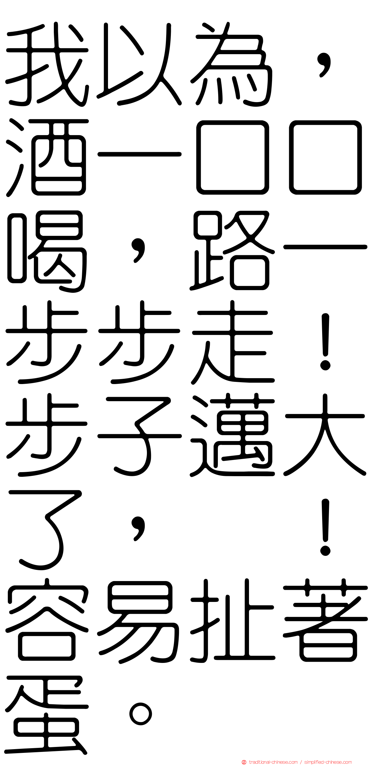 我以為，酒一口口喝，路一步步走！步子邁大了，咔！容易扯著蛋。