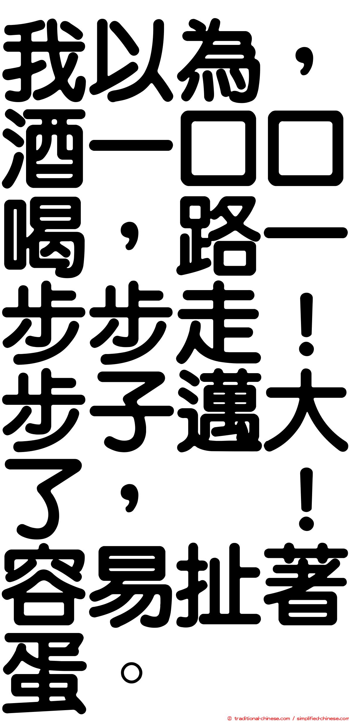 我以為，酒一口口喝，路一步步走！步子邁大了，咔！容易扯著蛋。